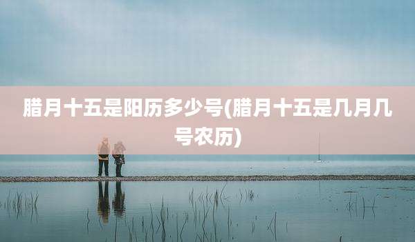 腊月十五是阳历多少号(腊月十五是几月几号农历)