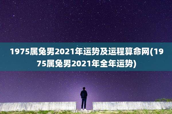 1975属兔男2021年运势及运程算命网(1975属兔男2021年全年运势)