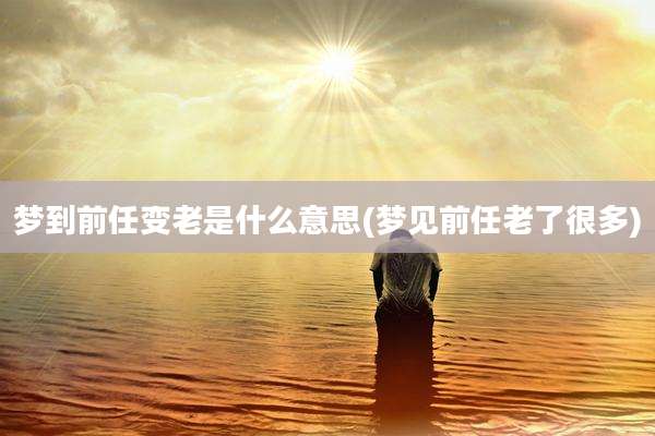 梦到前任变老是什么意思(梦见前任老了很多)