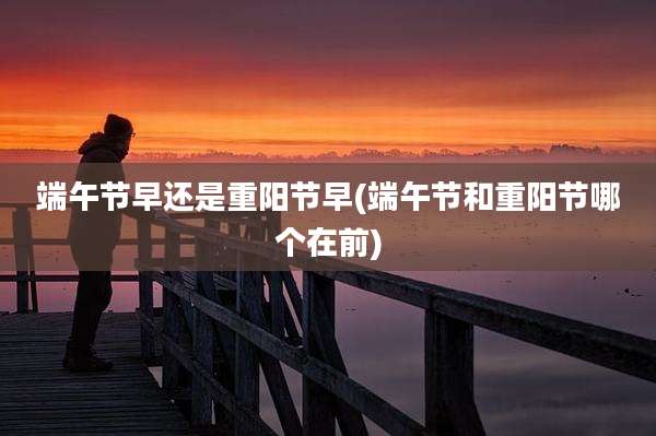 端午节早还是重阳节早(端午节和重阳节哪个在前)
