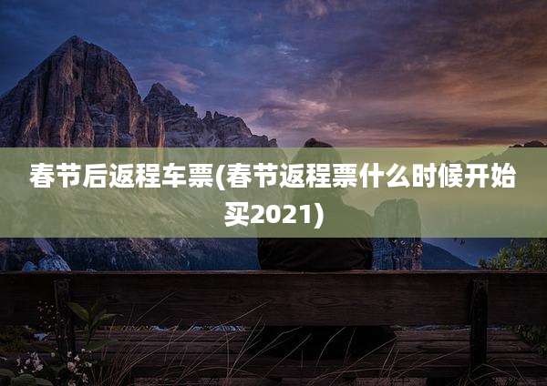 春节后返程车票(春节返程票什么时候开始买2021)