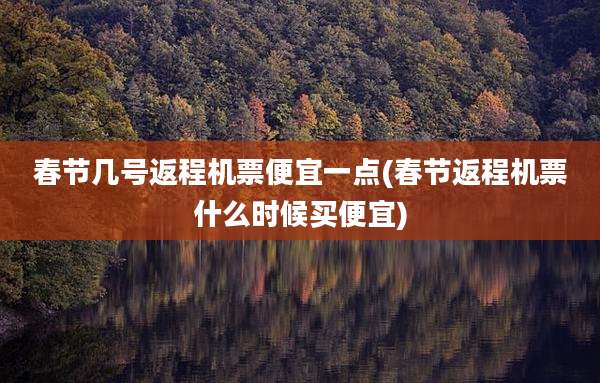 春节几号返程机票便宜一点(春节返程机票什么时候买便宜)