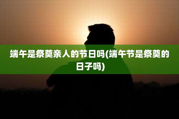 端午是祭奠亲人的节日吗(端午节是祭奠的日子吗)
