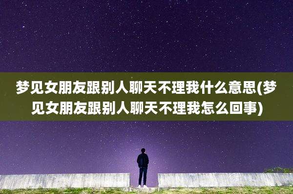 梦见女朋友跟别人聊天不理我什么意思(梦见女朋友跟别人聊天不理我怎么回事)