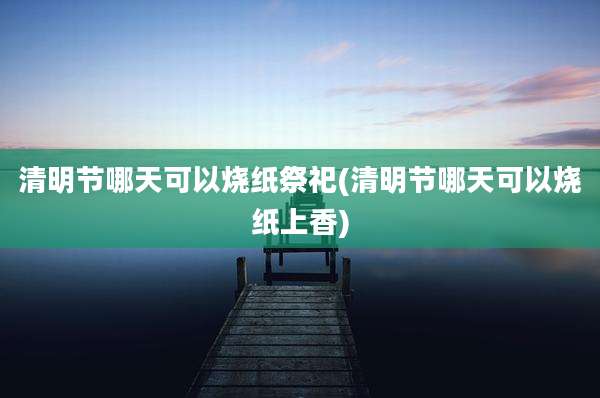 清明节哪天可以烧纸祭祀(清明节哪天可以烧纸上香)