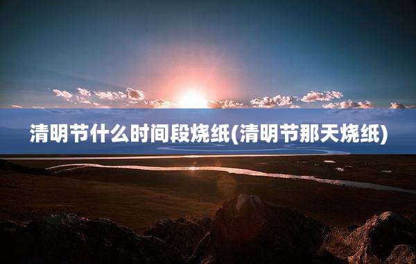 清明节什么时间段烧纸(清明节那天烧纸)