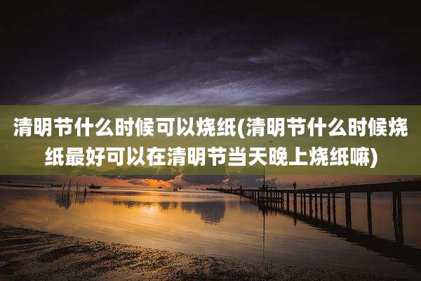 清明节什么时候可以烧纸(清明节什么时候烧纸最好可以在清明节当天晚上烧纸嘛)