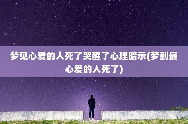 梦见心爱的人死了哭醒了心理暗示(梦到最心爱的人死了)