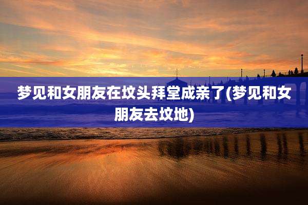 梦见和女朋友在坟头拜堂成亲了(梦见和女朋友去坟地)
