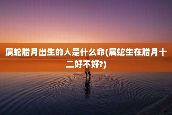 属蛇腊月出生的人是什么命(属蛇生在腊月十二好不好?)