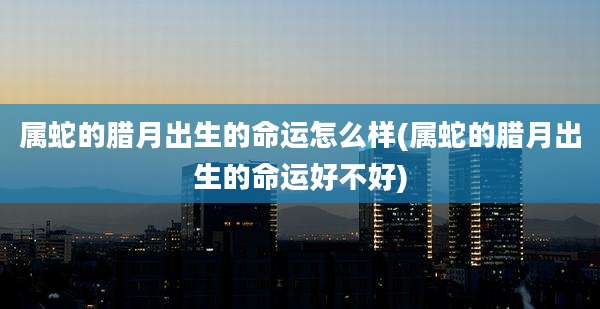 属蛇的腊月出生的命运怎么样(属蛇的腊月出生的命运好不好)