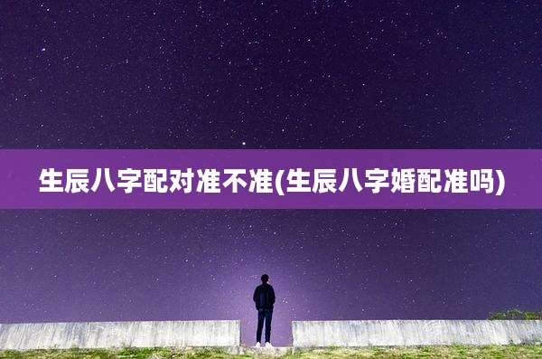 生辰八字配对准不准(生辰八字婚配准吗)