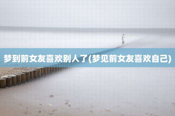 梦到前女友喜欢别人了(梦见前女友喜欢自己)