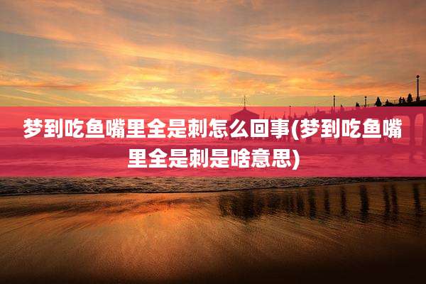 梦到吃鱼嘴里全是刺怎么回事(梦到吃鱼嘴里全是刺是啥意思)