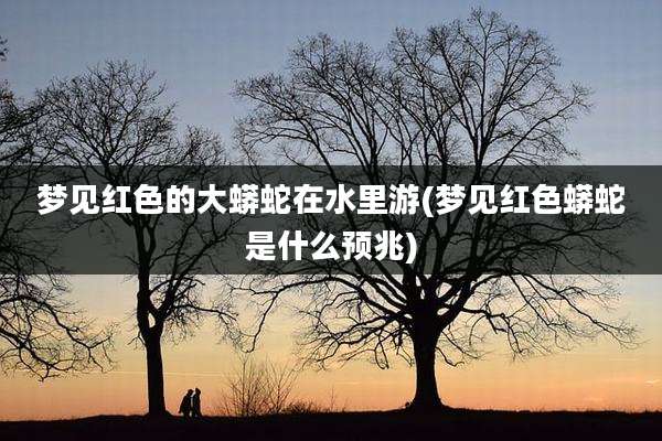 梦见红色的大蟒蛇在水里游(梦见红色蟒蛇是什么预兆)