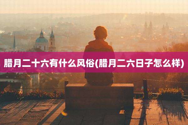 腊月二十六有什么风俗(腊月二六日子怎么样)