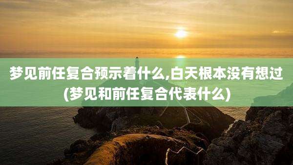 梦见前任复合预示着什么,白天根本没有想过(梦见和前任复合代表什么)