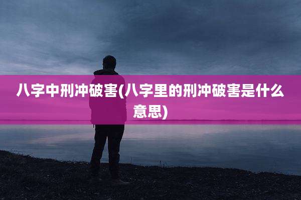 八字中刑冲破害(八字里的刑冲破害是什么意思)