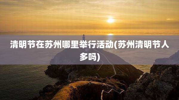 清明节在苏州哪里举行活动(苏州清明节人多吗)