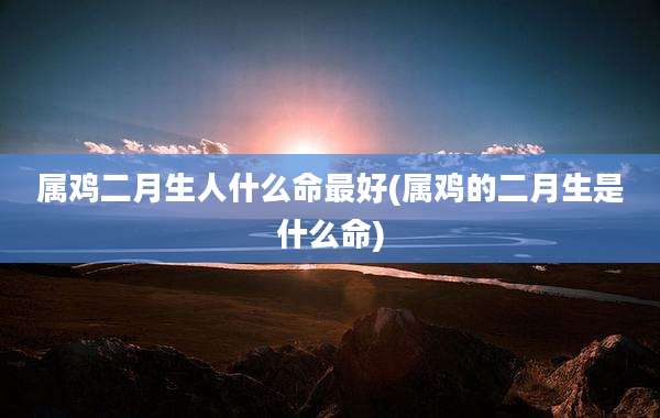 属鸡二月生人什么命最好(属鸡的二月生是什么命)