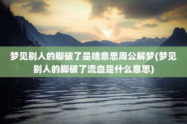 梦见别人的脚破了是啥意思周公解梦(梦见别人的脚破了流血是什么意思)