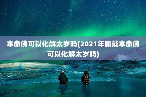 本命佛可以化解太岁吗(2021年佩戴本命佛可以化解太岁吗)