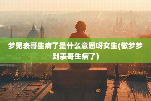 梦见表哥生病了是什么意思呀女生(做梦梦到表哥生病了)