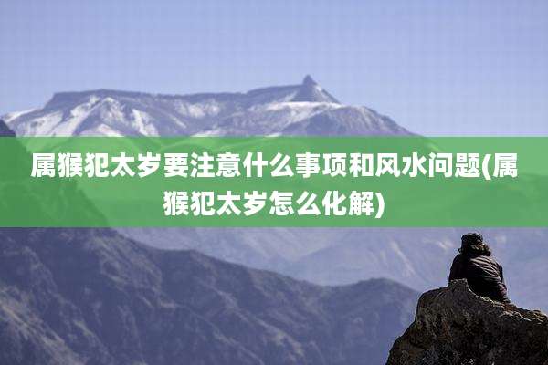 属猴犯太岁要注意什么事项和风水问题(属猴犯太岁怎么化解)