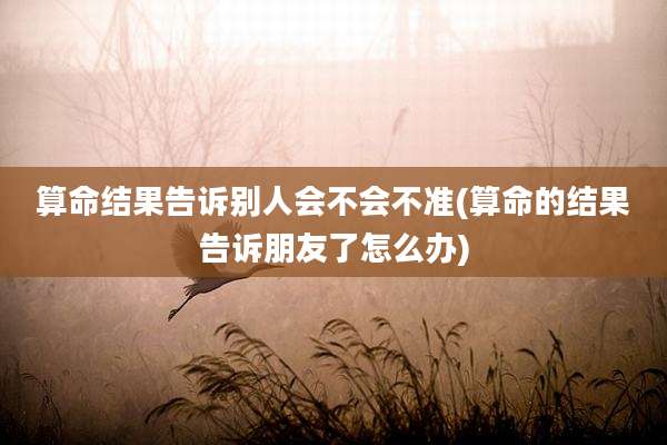 算命结果告诉别人会不会不准(算命的结果告诉朋友了怎么办)