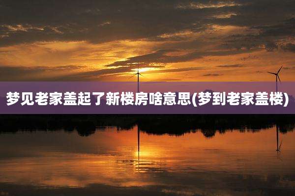 梦见老家盖起了新楼房啥意思(梦到老家盖楼)