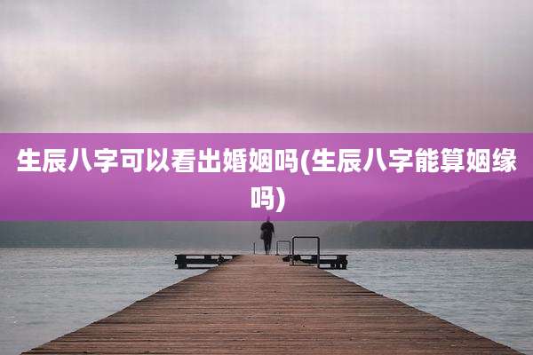 生辰八字可以看出婚姻吗(生辰八字能算姻缘吗)