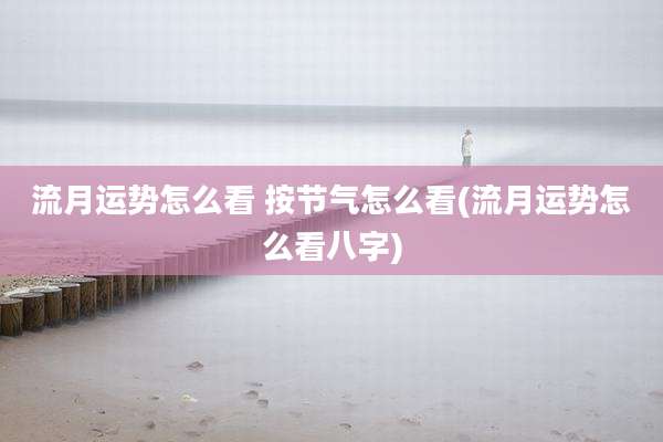 流月运势怎么看 按节气怎么看(流月运势怎么看八字)