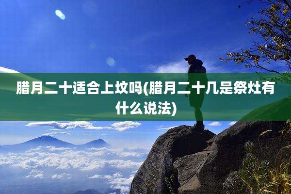 腊月二十适合上坟吗(腊月二十几是祭灶有什么说法)