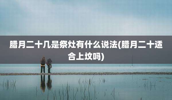 腊月二十几是祭灶有什么说法(腊月二十适合上坟吗)