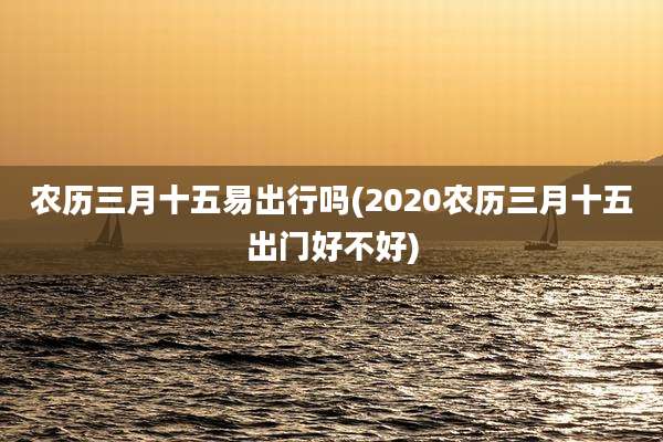 农历三月十五易出行吗(2020农历三月十五出门好不好)