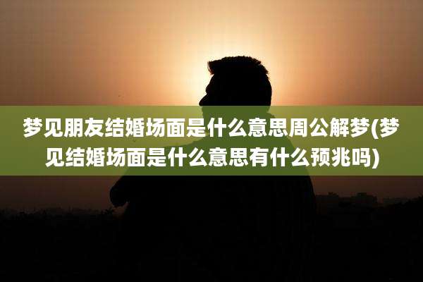 梦见朋友结婚场面是什么意思周公解梦(梦见结婚场面是什么意思有什么预兆吗)