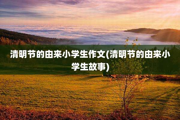 清明节的由来小学生作文(清明节的由来小学生故事)