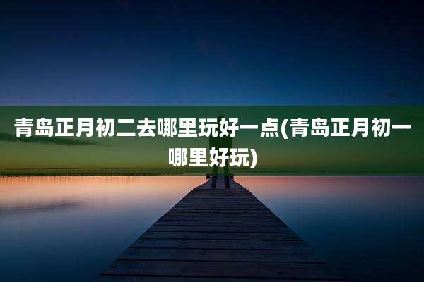 青岛正月初二去哪里玩好一点(青岛正月初一哪里好玩)