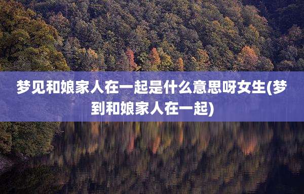 梦见和娘家人在一起是什么意思呀女生(梦到和娘家人在一起)