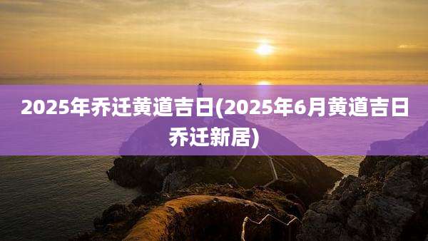 2025年乔迁黄道吉日(2025年6月黄道吉日乔迁新居)