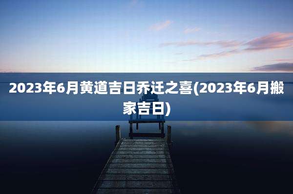 2023年6月黄道吉日乔迁之喜(2023年6月搬家吉日)