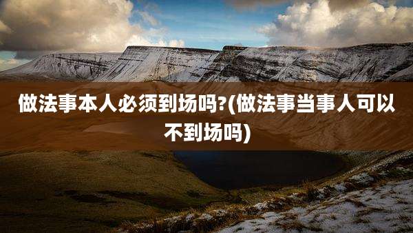做法事本人必须到场吗?(做法事当事人可以不到场吗)