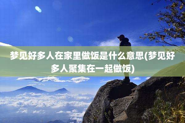 梦见好多人在家里做饭是什么意思(梦见好多人聚集在一起做饭)