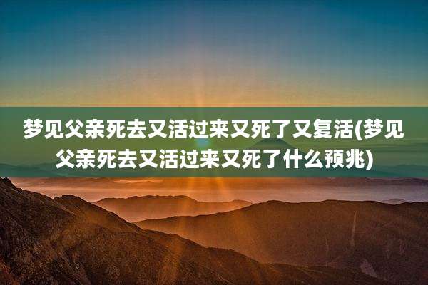 梦见父亲死去又活过来又死了又复活(梦见父亲死去又活过来又死了什么预兆)