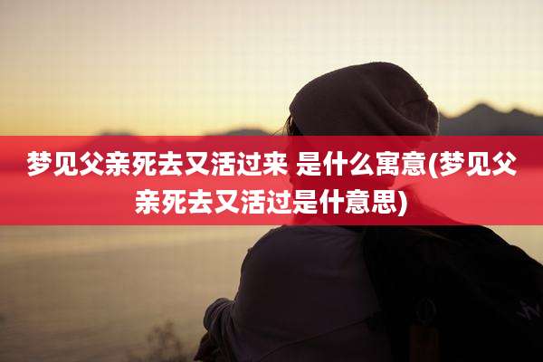 梦见父亲死去又活过来 是什么寓意(梦见父亲死去又活过是什意思)