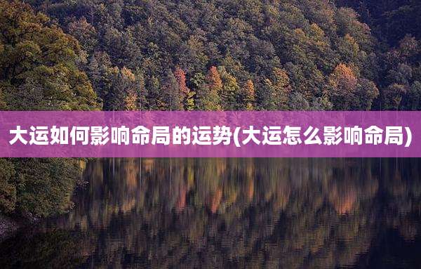 大运如何影响命局的运势(大运怎么影响命局)