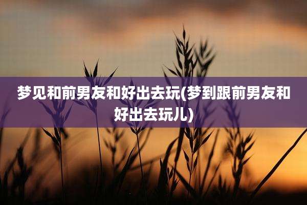 梦见和前男友和好出去玩(梦到跟前男友和好出去玩儿)