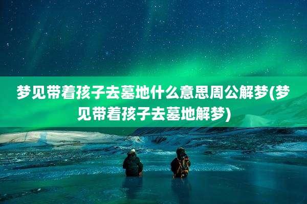 梦见带着孩子去墓地什么意思周公解梦(梦见带着孩子去墓地解梦)