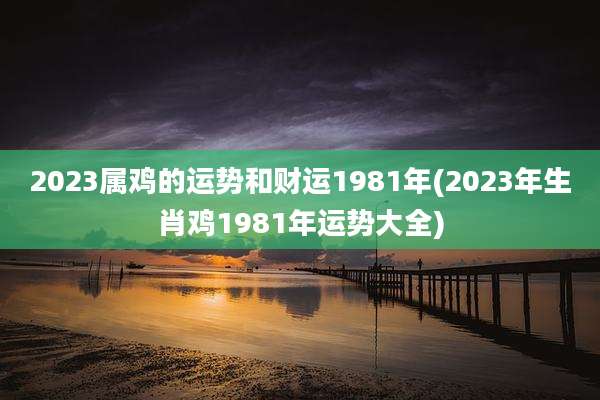 2023属鸡的运势和财运1981年(2023年生肖鸡1981年运势大全)