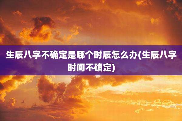 生辰八字不确定是哪个时辰怎么办(生辰八字时间不确定)